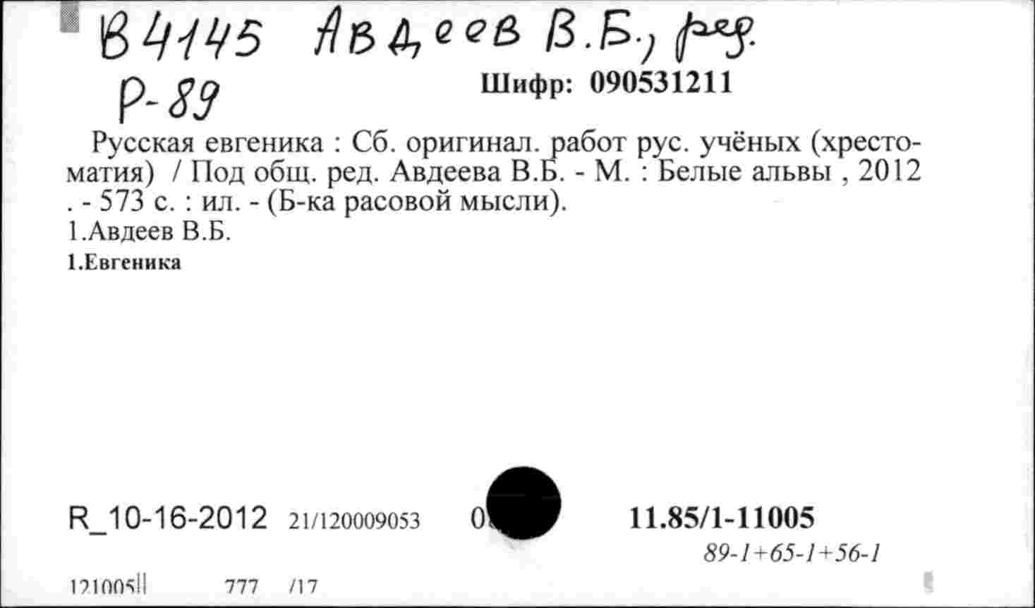 ﻿'0>1ЦЧ5 7?ВДе<?б £ £7
р	Шифр: 090531211
Русская евгеника : Сб. оригинал, работ рус. учёных (хрестоматия) / Под общ. ред. Авдеева В.Б. - М. : Белые альвы , 2012 . - 573 с. : ил. - (Б-ка расовой мысли).
1.Авдеев В.Б.
1.Евгеника
R_10-16-2012 21/120009053
12100511
777	/17
11.85/1-11005
89-1+65-1+56-1
I